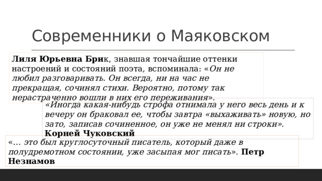 Современники о Маяковском Лиля Юрьевна Бри к, знавшая тончайшие оттенки настроений и состояний поэта, вспоминала: « Он не любил разговаривать. Он всегда, ни на час не прекращая, сочинял стихи. Вероятно, потому так нерастраченно вошли в них его переживания ». «Иногда какая-нибудь строфа отнимала у него весь день и к вечеру он браковал ее, чтобы завтра «выхаживать» новую, но зато, записав сочиненное, он уже не менял ни строки». Корней Чуковский «… это был круглосуточный писатель, который даже в полудремотном состоянии, уже засыпая мог писать ». Петр Незнамов 