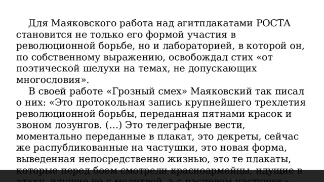  Для Маяковского работа над агитплакатами РОСТА становится не только его формой участия в революционной борьбе, но и лабораторией, в которой он, по собственному выражению, освобождал стих «от поэтической шелухи на темах, не допускающих многословия».  В своей работе «Грозный смех» Маяковский так писал о них: «Это протокольная запись крупнейшего трехлетия революционной борьбы, переданная пятнами красок и звоном лозунгов. (…) Это телеграфные вести, моментально переданные в плакат, это декреты, сейчас же распубликованные на частушки, это новая форма, выведенная непосредственно жизнью, это те плакаты, которые перед боем смотрели красноармейцы, идущие в атаку, идущие не с молитвой, а с распевом частушек». 