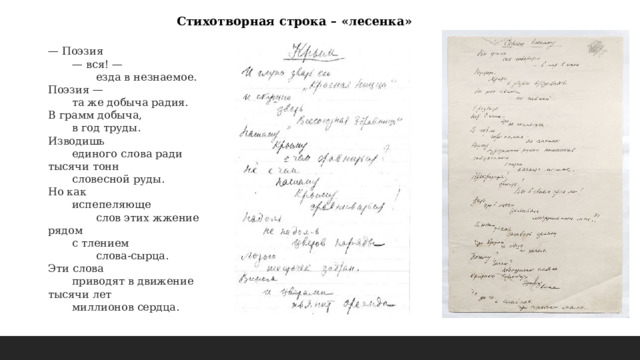 Стихотворная строка – «лесенка» — Поэзия   — вся! —    езда в незнаемое.  Поэзия —   та же добыча радия.  В грамм добыча,   в год труды.  Изводишь   единого слова ради  тысячи тонн   словесной руды.  Но как   испепеляюще    слов этих жжение  рядом   с тлением    слова-сырца.  Эти слова   приводят в движение  тысячи лет   миллионов сердца. 