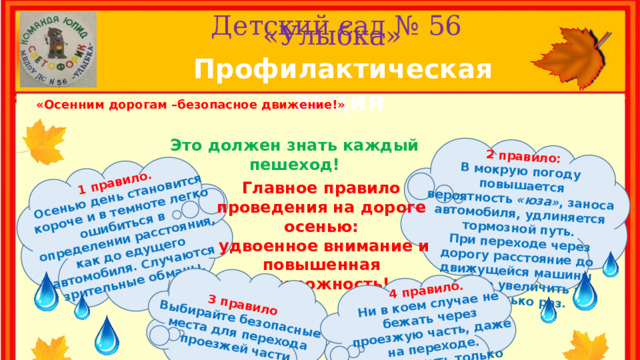 1 правило. Осенью день становится короче и в темноте легко ошибиться в 2 правило: определении расстояния, как до едущего автомобиля. Случаются зрительные обманы. В мокрую погоду повышается вероятность  «юза» , заноса автомобиля, удлиняется тормозной путь.  При переходе через дорогу расстояние до движущейся машины нужно увеличить в несколько раз. 3 правило Выбирайте безопасные места для перехода проезжей части 4 правило. Ни в коем случае не бежать через проезжую часть, даже на переходе. Переходить только шагом и быть внимательным. Детский сад № 56  «Улыбка» Профилактическая акция «Осенним дорогам –безопасное движение!» Это должен знать каждый пешеход! Главное правило проведения на дороге осенью:  удвоенное внимание и повышенная осторожность! 