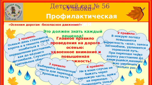 1 правило. Осенью день становится короче и в темноте легко ошибиться в 2 правило: определении расстояния, как до едущего автомобиля. Случаются зрительные обманы. В мокрую погоду повышается вероятность  «юза» , заноса автомобиля, удлиняется тормозной путь.  При переходе через дорогу расстояние до движущейся машины нужно увеличить в несколько раз. 3 правило Выбирайте безопасные места для перехода проезжей части 4 правило. Ни в коем случае не бежать через проезжую часть, даже на переходе. Переходить только шагом и быть внимательным. Детский сад № 56  «Улыбка» Профилактическая акция «Осенним дорогам –безопасное движение!» Это должен знать каждый пешеход! Главное правило проведения на дороге осенью:  удвоенное внимание и повышенная осторожность! 