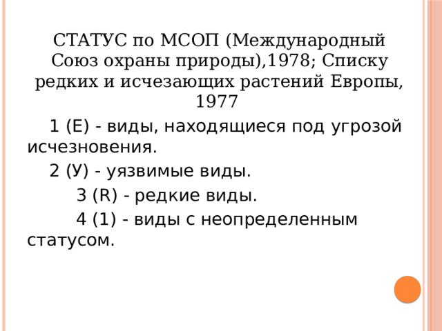 СТАТУС по МСОП (Международный Союз охраны природы),1978; Списку редких и исчезающих растений Европы, 1977  1 (Е) - виды, находящиеся под угрозой исчезновения.  2 (У) - уязвимые виды.  3 (R) - редкие виды.  4 (1) - виды с неопределенным статусом. 