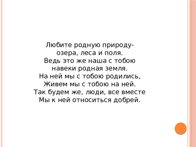 Любите родную природу-  озера, леса и поля.  Ведь это же наша с тобою  навеки родная земля.  На ней мы с тобою родились,  Живем мы с тобою на ней.  Так будем же, люди, все вместе  Мы к ней относиться добрей. 