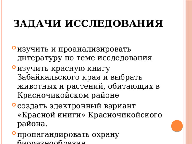 Задачи исследования изучить и проанализировать литературу по теме исследования изучить красную книгу Забайкальского края и выбрать животных и растений, обитающих в Красночикойском районе создать электронный вариант «Красной книги» Красночикойского района. пропагандировать охрану биоразнообразия. 