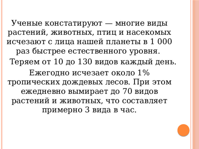 Ученые констатируют — многие виды растений, животных, птиц и насекомых исчезают с лица нашей планеты в 1 000 раз быстрее естественного уровня.  Теряем от 10 до 130 видов каждый день. Ежегодно исчезает около 1% тропических дождевых лесов. При этом ежедневно вымирает до 70 видов растений и животных, что составляет примерно 3 вида в час. 