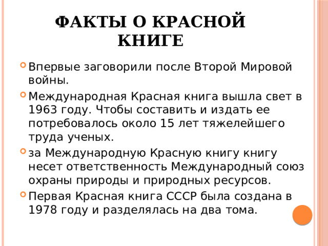 Факты о Красной книге Впервые заговорили после Второй Мировой войны. Международная Красная книга вышла свет в 1963 году. Чтобы составить и издать ее потребовалось около 15 лет тяжелейшего труда ученых. за Международную Красную книгу книгу несет ответственность Международный союз охраны природы и природных ресурсов. Первая Красная книга СССР была создана в 1978 году и разделялась на два тома. 