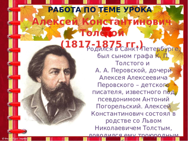 Работа по теме урока Алексей Константинович Толстой (1817-1875 гг.) Родился в Санкт-Петербурге, был сыном графа К. П. Толстого и А. А. Перовской, дочери Алексея Алексеевича Перовского – детского писателя, известного под псевдонимом Антоний Погорельский. Алексей Константинович состоял в родстве со Львом Николаевичем Толстым, доводился ему троюродным братом. 