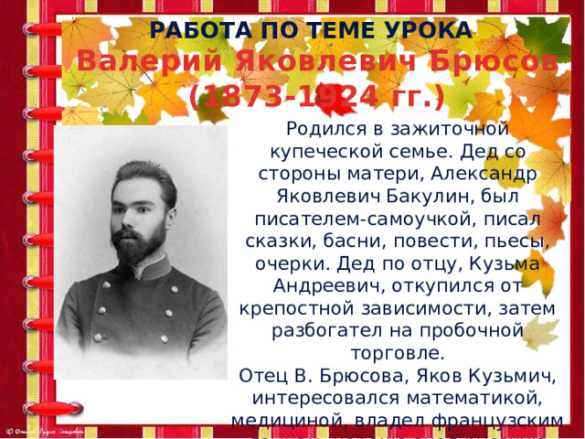 Работа по теме урока Валерий Яковлевич Брюсов (1873-1924 гг.) Родился в зажиточной купеческой семье. Дед со стороны матери, Александр Яковлевич Бакулин, был писателем-самоучкой, писал сказки, басни, повести, пьесы, очерки. Дед по отцу, Кузьма Андреевич, откупился от крепостной зависимости, затем разбогател на пробочной торговле. Отец В. Брюсова, Яков Кузьмич, интересовался математикой, медициной, владел французским языком, хорошо знал русскую литературу, писал стихи. 