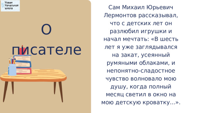 Сам Михаил Юрьевич Лермонтов рассказывал, что с детских лет он разлюбил игрушки и начал мечтать: «В шесть лет я уже заглядывался на закат, усеянный румяными облаками, и непонятно-сладостное чувство волновало мою душу, когда полный месяц светил в окно на мою детскую кроватку...». О писателе 