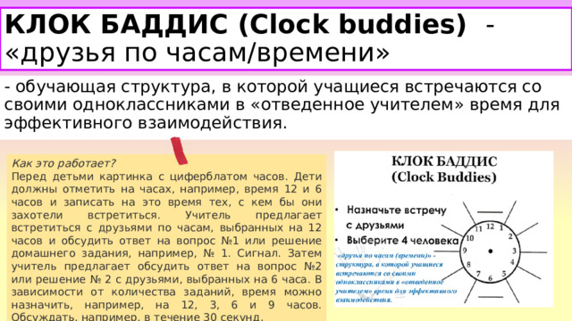 КЛОК БАДДИС (Clock buddies)   - «друзья по часам/времени» - обучающая структура, в которой учащиеся встречаются со своими одноклассниками в «отведенное учителем» время для эффективного взаимодействия. Как это работает? Перед детьми картинка с циферблатом часов. Дети должны отметить на часах, например, время 12 и 6 часов и записать на это время тех, с кем бы они захотели встретиться. Учитель предлагает встретиться с друзьями по часам, выбранных на 12 часов и обсудить ответ на вопрос №1 или решение домашнего задания, например, № 1. Сигнал. Затем учитель предлагает обсудить ответ на вопрос №2 или решение № 2 с друзьями, выбранных на 6 часа. В зависимости от количества заданий, время можно назначить, например, на 12, 3, 6 и 9 часов. Обсуждать, например, в течение 30 секунд. 