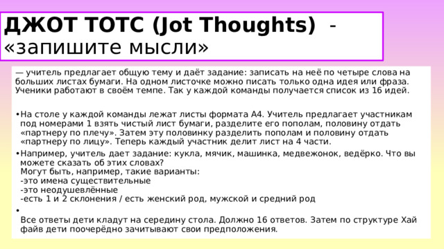 ДЖОТ ТОТС (Jot Thoughts)   - «запишите мысли»   — учитель предлагает общую тему и даёт задание: записать на неё по четыре слова на больших листах бумаги. На одном листочке можно писать только одна идея или фраза. Ученики работают в своём темпе. Так у каждой команды получается список из 16 идей. На столе у каждой команды лежат листы формата А4. Учитель предлагает участникам под номерами 1 взять чистый лист бумаги, разделите его пополам, половину отдать «партнеру по плечу». Затем эту половинку разделить пополам и половину отдать «партнеру по лицу». Теперь каждый участник делит лист на 4 части. Например, учитель дает задание: кукла, мячик, машинка, медвежонок, ведёрко. Что вы можете сказать об этих словах?  Могут быть, например, такие варианты:  -это имена существительные  -это неодушевлённые  -есть 1 и 2 склонения / есть женский род, мужской и средний род    Все ответы дети кладут на середину стола. Должно 16 ответов. Затем по структуре Хай файв дети поочерёдно зачитывают свои предположения.  