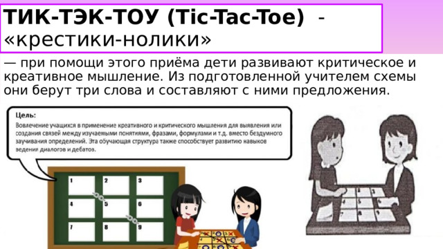 ТИК-ТЭК-ТОУ (Tic-Tac-Toe)   - «крестики-нолики» — при помощи этого приёма дети развивают критическое и креативное мышление. Из подготовленной учителем схемы они берут три слова и составляют с ними предложения. 