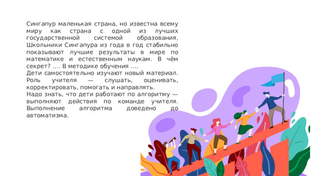 Сингапур маленькая страна, но известна всему миру как страна с одной из лучших государственной системой образования. Школьники Сингапура из года в год стабильно показывают лучшие результаты в мире по математике и естественным наукам. В чём секрет? …. В методике обучения …. Дети самостоятельно изучают новый материал. Роль учителя — слушать, оценивать, корректировать, помогать и направлять.  Надо знать, что дети работают по алгоритму — выполняют действия по команде учителя. Выполнение алгоритма доведено до автоматизма. 