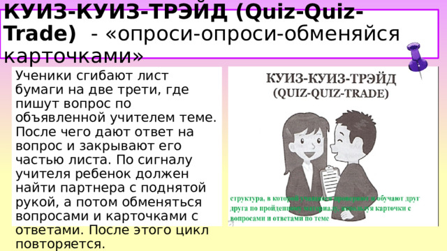 КУИЗ-КУИЗ-ТРЭЙД (Quiz-Quiz-Trade)   - «опроси-опроси-обменяйся карточками» Ученики сгибают лист бумаги на две трети, где пишут вопрос по объявленной учителем теме. После чего дают ответ на вопрос и закрывают его частью листа. По сигналу учителя ребенок должен найти партнера с поднятой рукой, а потом обменяться вопросами и карточками с ответами. После этого цикл повторяется.  