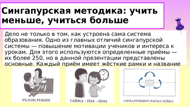 Сингапурская методика: учить меньше, учиться больше Дело не только в том, как устроена сама система образования. Одно из главных отличий сингапурской системы — повышение мотивации учеников и интереса к урокам. Для этого используются определенные приёмы — их более 250, но в данной презентации представлены основные. Каждый приём имеет жёсткие рамки и название  