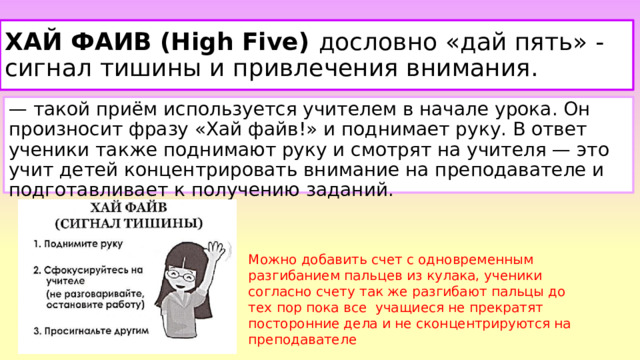 ХАЙ ФАИВ (High Five) дословно «дай пять» - сигнал тишины и привлечения внимания. — такой приём используется учителем в начале урока. Он произносит фразу «Хай файв!» и поднимает руку. В ответ ученики также поднимают руку и смотрят на учителя — это учит детей концентрировать внимание на преподавателе и подготавливает к получению заданий.  Можно добавить счет с одновременным разгибанием пальцев из кулака, ученики согласно счету так же разгибают пальцы до тех пор пока все учащиеся не прекратят посторонние дела и не сконцентрируются на преподавателе 