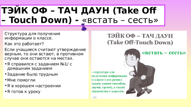 ТЭЙК ОФ – ТАЧ ДАУН (Take Off – Touch Down) - «встать – сесть» Структура для получения информации о классе.  Как это работает?   Если учащиеся считают утверждение верным, то они встают, в противном случае они остаются на местах. Я справился с заданием №1/ с домашним заданием Задание было трудным Мне помогли Я в хорошем настроении Я готов к уроку 