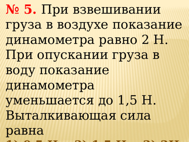 № 5.   При взвешивании груза в воздухе показание динамометра равно 2 Н. При опускании груза в воду показание динамометра уменьшается до 1,5 Н. Выталкивающая сила равна  1) 0,5 Н,   2) 1,5 Н,   3) 2Н, 4)3,5 Н.   