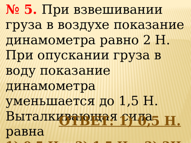 № 5.   При взвешивании груза в воздухе показание динамометра равно 2 Н. При опускании груза в воду показание динамометра уменьшается до 1,5 Н. Выталкивающая сила равна  1) 0,5 Н,   2) 1,5 Н,   3) 2Н, 4)3,5 Н.    ОТВЕТ: 1) 0,5 Н. 