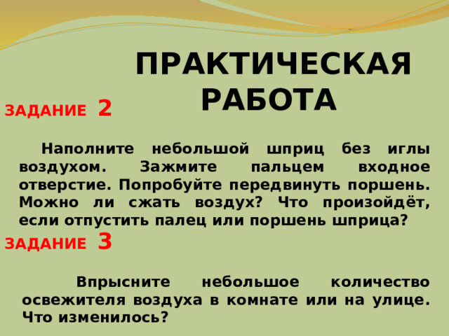 ПРАКТИЧЕСКАЯ РАБОТА ЗАДАНИЕ 2  Наполните небольшой шприц без иглы воздухом. Зажмите пальцем входное отверстие. Попробуйте передвинуть поршень. Можно ли сжать воздух? Что произойдёт, если отпустить палец или поршень шприца? ЗАДАНИЕ 3   Впрысните небольшое количество освежителя воздуха в комнате или на улице. Что изменилось? 