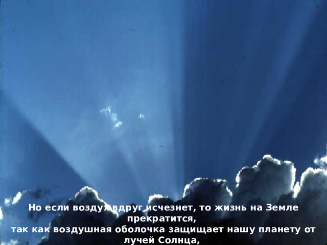 Но если воздух вдруг исчезнет, то жизнь на Земле прекратится, так как воздушная оболочка защищает нашу планету от лучей Солнца, которые могут сжечь всё живое. 