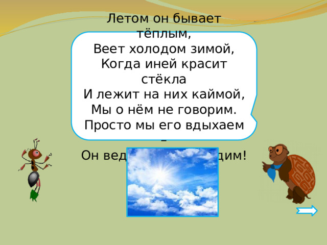 Летом он бывает тёплым, Веет холодом зимой, Когда иней красит стёкла И лежит на них каймой, Мы о нём не говорим. Просто мы его вдыхаем – Он ведь нам необходим! 