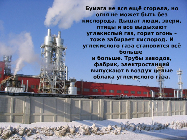 Бумага не вся ещё сгорела, но огня не может быть без кислорода. Дышат люди, звери, птицы и все выдыхают углекислый газ, горит огонь – тоже забирает кислород. И углекислого газа становится всё больше и больше. Трубы заводов, фабрик, электростанций выпускают в воздух целые облака углекислого газа. 