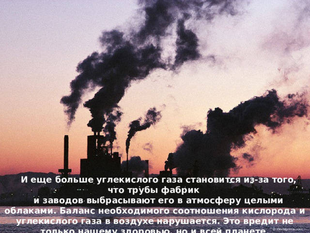 И еще больше углекислого газа становится из-за того, что трубы фабрик и заводов выбрасывают его в атмосферу целыми облаками. Баланс необходимого соотношения кислорода и углекислого газа в воздухе нарушается. Это вредит не только нашему здоровью, но и всей планете. 