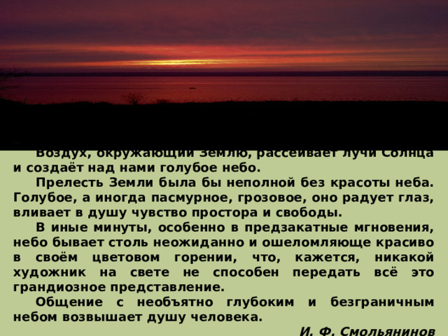  Воздух, окружающий Землю, рассеивает лучи Солнца и создаёт над нами голубое небо.  Прелесть Земли была бы неполной без красоты неба. Голубое, а иногда пасмурное, грозовое, оно радует глаз, вливает в душу чувство простора и свободы.  В иные минуты, особенно в предзакатные мгновения, небо бывает столь неожиданно и ошеломляюще красиво в своём цветовом горении, что, кажется, никакой художник на свете не способен передать всё это грандиозное представление.  Общение с необъятно глубоким и безграничным небом возвышает душу человека. И. Ф. Смольянинов 