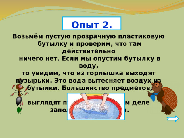 Опыт 2. Возьмём пустую прозрачную пластиковую бутылку и проверим, что там действительно ничего нет. Если мы опустим бутылку в воду, то увидим, что из горлышка выходят пузырьки. Это вода вытесняет воздух из бутылки. Большинство предметов, которые выглядят пустыми, на самом деле заполнены воздухом. 