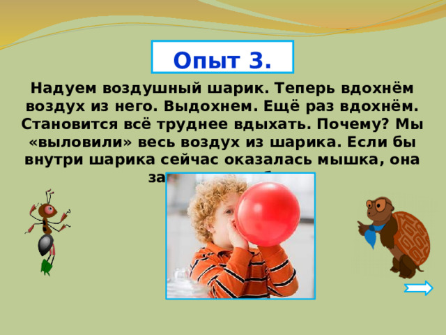 Опыт 3. Надуем воздушный шарик. Теперь вдохнём воздух из него. Выдохнем. Ещё раз вдохнём. Становится всё труднее вдыхать. Почему? Мы «выловили» весь воздух из шарика. Если бы внутри шарика сейчас оказалась мышка, она задохнулась бы. 