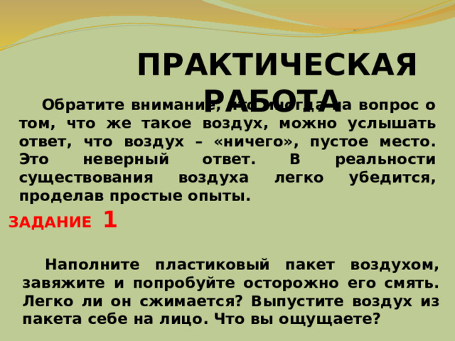 ПРАКТИЧЕСКАЯ РАБОТА  Обратите внимание, что иногда на вопрос о том, что же такое воздух, можно услышать ответ, что воздух – «ничего», пустое место. Это неверный ответ. В реальности существования воздуха легко убедится, проделав простые опыты. ЗАДАНИЕ 1  Наполните пластиковый пакет воздухом, завяжите и попробуйте осторожно его смять. Легко ли он сжимается?  Выпустите воздух из пакета себе на лицо. Что вы ощущаете? 