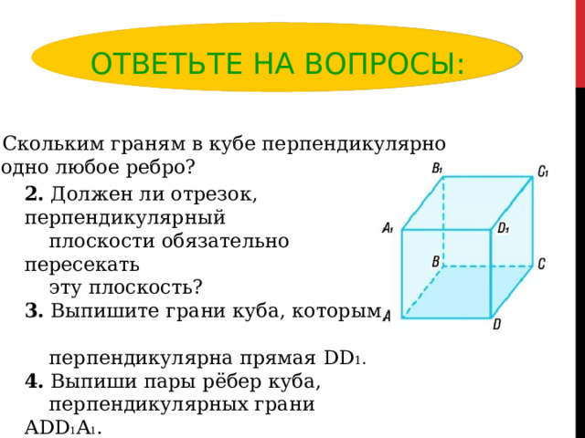 ОТВЕТЬТЕ НА ВОПРОСЫ: 1. Скольким граням в кубе перпендикулярно  одно любое ребро? 2. Должен ли отрезок, перпендикулярный  плоскости обязательно пересекать  эту плоскость? 3. Выпишите грани куба, которым  перпендикулярна прямая DD 1 . 4.  Выпиши пары рёбер куба,  перпендикулярных грани А DD 1 A 1 . 