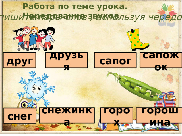 Работа по теме урока. Чередование звуков. Запишите пары слов , используя чередование друг друзья сапог сапожок снежинка горох горошина снег 