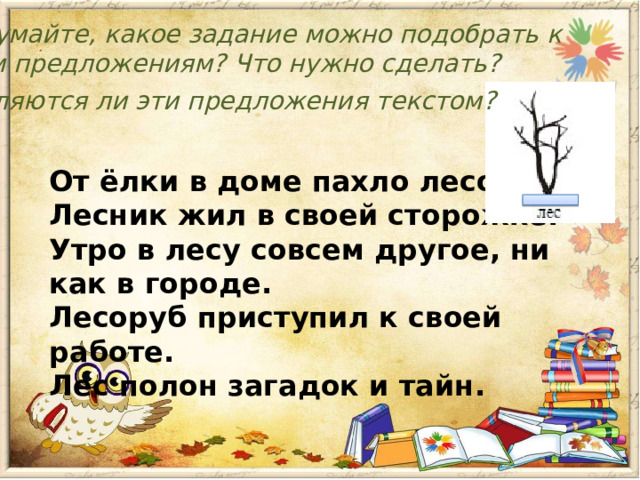 Подумайте, какое задание можно подобрать к этим предложениям? Что нужно сделать? Являются ли эти предложения текстом? От ёлки в доме пахло лесом. Лесник жил в своей сторожке. Утро в лесу совсем другое, ни как в городе. Лесоруб приступил к своей работе. Лес полон загадок и тайн. 