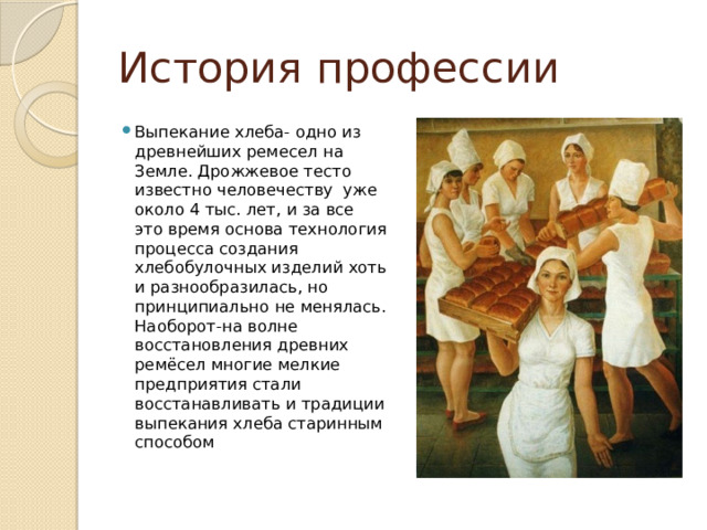 История профессии Выпекание хлеба- одно из древнейших ремесел на Земле. Дрожжевое тесто известно человечеству уже около 4 тыс. лет, и за все это время основа технология процесса создания хлебобулочных изделий хоть и разнообразилась, но принципиально не менялась. Наоборот-на волне восстановления древних ремёсел многие мелкие предприятия стали восстанавливать и традиции выпекания хлеба старинным способом 