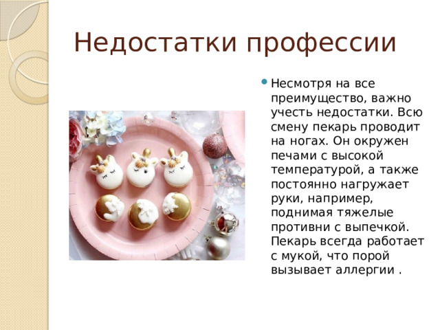 Недостатки профессии Несмотря на все преимущество, важно учесть недостатки. Всю смену пекарь проводит на ногах. Он окружен печами с высокой температурой, а также постоянно нагружает руки, например, поднимая тяжелые противни с выпечкой. Пекарь всегда работает с мукой, что порой вызывает аллергии . 