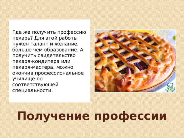 Где же получить профессию пекарь? Для этой работы нужен талант и желание, больше чем образование. А получить свидетельство пекаря-кондитера или пекаря-мастера, можно окончив профессиональное училище по соответствующей специальности. Получение профессии 