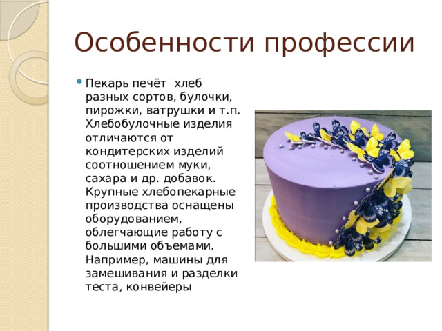 Особенности профессии Пекарь печёт хлеб разных сортов, булочки, пирожки, ватрушки и т.п. Хлебобулочные изделия отличаются от кондитерских изделий соотношением муки, сахара и др. добавок. Крупные хлебопекарные производства оснащены оборудованием, облегчающие работу с большими объемами. Например, машины для замешивания и разделки теста, конвейеры 