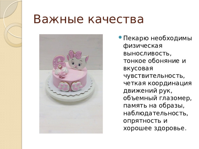 Важные качества Пекарю необходимы физическая выносливость, тонкое обоняние и вкусовая чувствительность, четкая координация движений рук, объемный глазомер, память на образы, наблюдательность, опрятность и хорошее здоровье. 