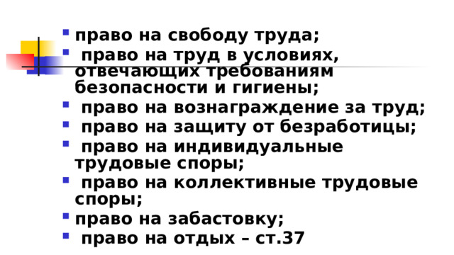 право на свободу труда;  право на труд в условиях, отвечающих требованиям безопасности и гигиены;  право на вознаграждение за труд;  право на защиту от безработицы;  право на индивидуальные трудовые споры;  право на коллективные трудовые споры; право на забастовку;  право на отдых – ст.37 