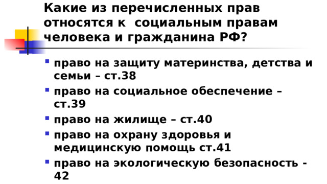 Какие из перечисленных прав относятся к социальным правам человека и гражданина РФ? право на защиту материнства, детства и семьи – ст.38 право на социальное обеспечение – ст.39 право на жилище – ст.40 право на охрану здоровья и медицинскую помощь ст.41 право на экологическую безопасность - 42 