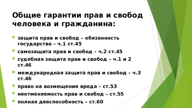 Общие гарантии прав и свобод человека и гражданина: защита прав и свобод – обязанность государства – ч.1 ст.45 самозащита прав и свобод – ч.2 ст.45 судебная защита прав и свобод – ч.1 и 2 ст.46 международная защита прав и свобод – ч.3 ст.46 право на возмещение вреда – ст.53 неотменяемость прав и свобод – ст.55 полная дееспособность – ст.60 