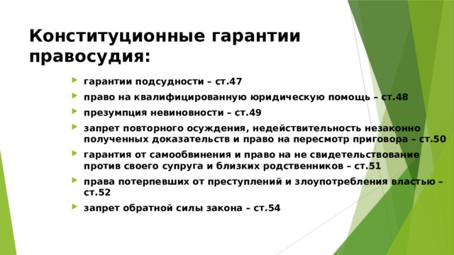 Конституционные гарантии правосудия: гарантии подсудности – ст.47 право на квалифицированную юридическую помощь – ст.48 презумпция невиновности – ст.49 запрет повторного осуждения, недействительность незаконно полученных доказательств и право на пересмотр приговора – ст.50 гарантия от самообвинения и право на не свидетельствование против своего супруга и близких родственников – ст.51 права потерпевших от преступлений и злоупотребления властью – ст.52 запрет обратной силы закона – ст.54 