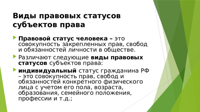 Виды правовых статусов субъектов права  Правовой статус человека – это совокупность закрепленных прав, свобод и обязанностей личности в обществе. Различают следующие виды правовых статусов субъектов права: индивидуальный статус гражданина РФ – это совокупность прав, свобод и обязанностей конкретного физического лица с учетом его пола, возраста, образования, семейного положения, профессии и т.д.; 