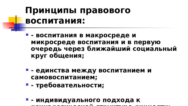 Принципы правового воспитания: - воспитания в макросреде и микросреде воспитания и в первую очередь через ближайший социальный круг общения; - единства между воспитанием и самовоспитанием; - требовательности; - индивидуального подхода к психологической структуре личности; - единства требовательности 