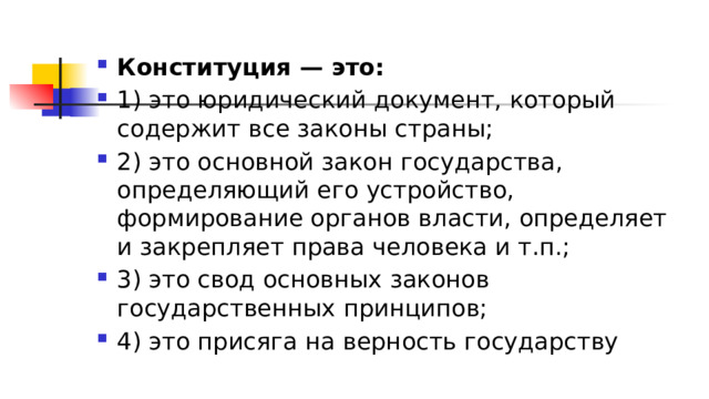 Конституция — это: 1)​ это юридический документ, который содержит все законы страны; 2)​ это основной закон государства, определяющий его устройство, формирование органов власти, определяет и закрепляет права человека и т.п.; 3)​ это свод основных законов государственных принципов; 4)​ это присяга на верность государству 