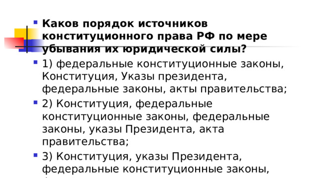 Каков порядок источников конституционного права РФ по мере убывания их юридической силы? 1)​ федеральные конституционные законы, Конституция, Указы президента, федеральные законы, акты правительства; 2)​ Конституция, федеральные конституционные законы, федеральные законы, указы Президента, акта правительства; 3)​ Конституция, указы Президента, федеральные конституционные законы, федеральные законы, акты правительства; 4)​ указы Президента, Конституция, федеральные конституционные законы, федеральные законы, акты правительства. 