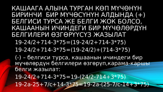 Кашаага алына турган көп мүчөнүн биринчи бир мүчөсүнүн алдында (+) белгиси турса же белги жок болсо, кашаанын ичиндеги бир мүчөлөрдүн белгилери өзгөрүүсүз жазылат 19-24/2+714-3*75=(19-24/2+714-3*75) 19-24/2+714-3*75=(19-24/2)+(714-3*75) (-) – белгиси турса, кашаанын ичиндеги бир мүчөлөрдүн белгилери өзгөрүп,карама-каршы белги жазылат: 19-24/2+714-3*75=19-(24/2-714+3*75) 19-2а-25+7/с+14-3*75=19-2а-(25-7/с-14+3*75) 