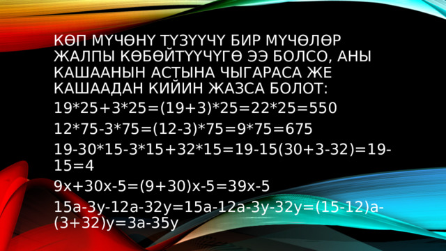 Көп мүчөнү түзүүчү бир мүчөлөр жалпы көбөйтүүчүгө ээ болсо, аны кашаанын астына чыгараса же кашаадан кийин жазса болот: 19*25+3*25=(19+3)*25=22*25=550 12*75-3*75=(12-3)*75=9*75=675 19-30*15-3*15+32*15=19-15(30+3-32)=19-15=4 9х+30х-5=(9+30)х-5=39х-5 15а-3у-12а-32у=15а-12а-3у-32у=(15-12)а-(3+32)у=3а-35у 